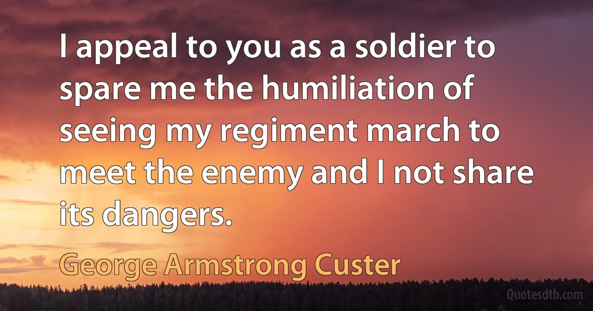 I appeal to you as a soldier to spare me the humiliation of seeing my regiment march to meet the enemy and I not share its dangers. (George Armstrong Custer)