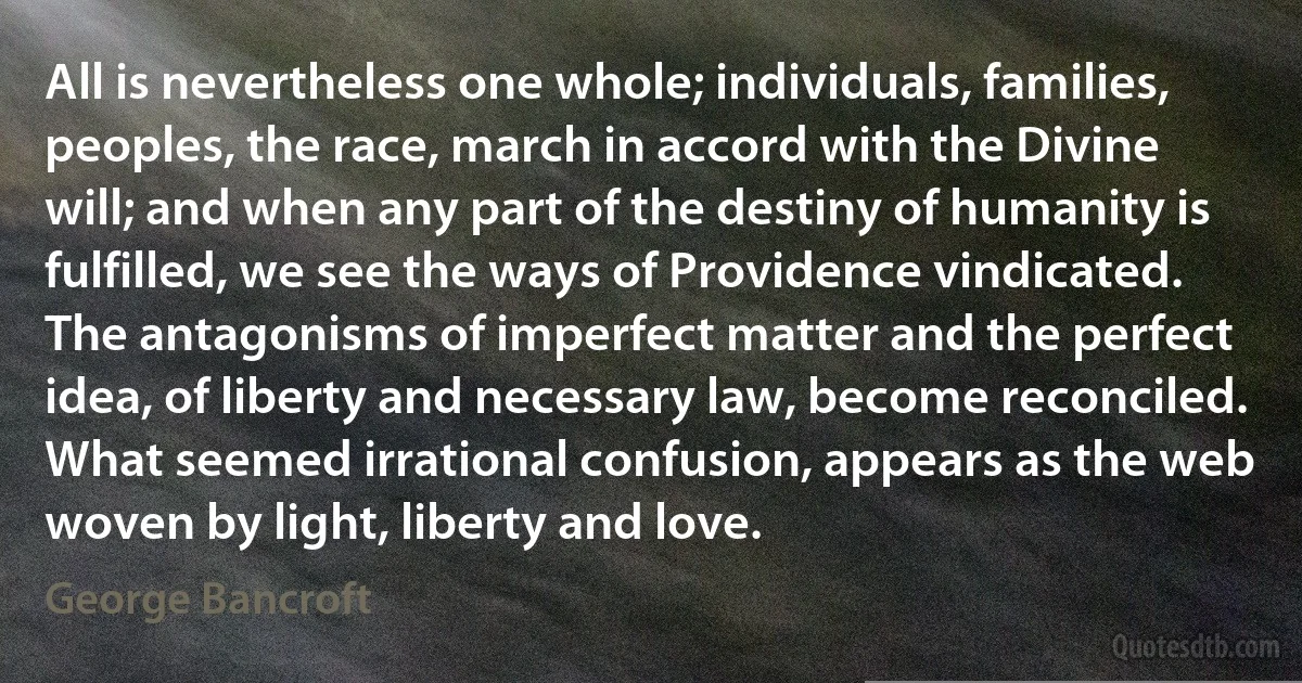 All is nevertheless one whole; individuals, families, peoples, the race, march in accord with the Divine will; and when any part of the destiny of humanity is fulfilled, we see the ways of Providence vindicated. The antagonisms of imperfect matter and the perfect idea, of liberty and necessary law, become reconciled. What seemed irrational confusion, appears as the web woven by light, liberty and love. (George Bancroft)