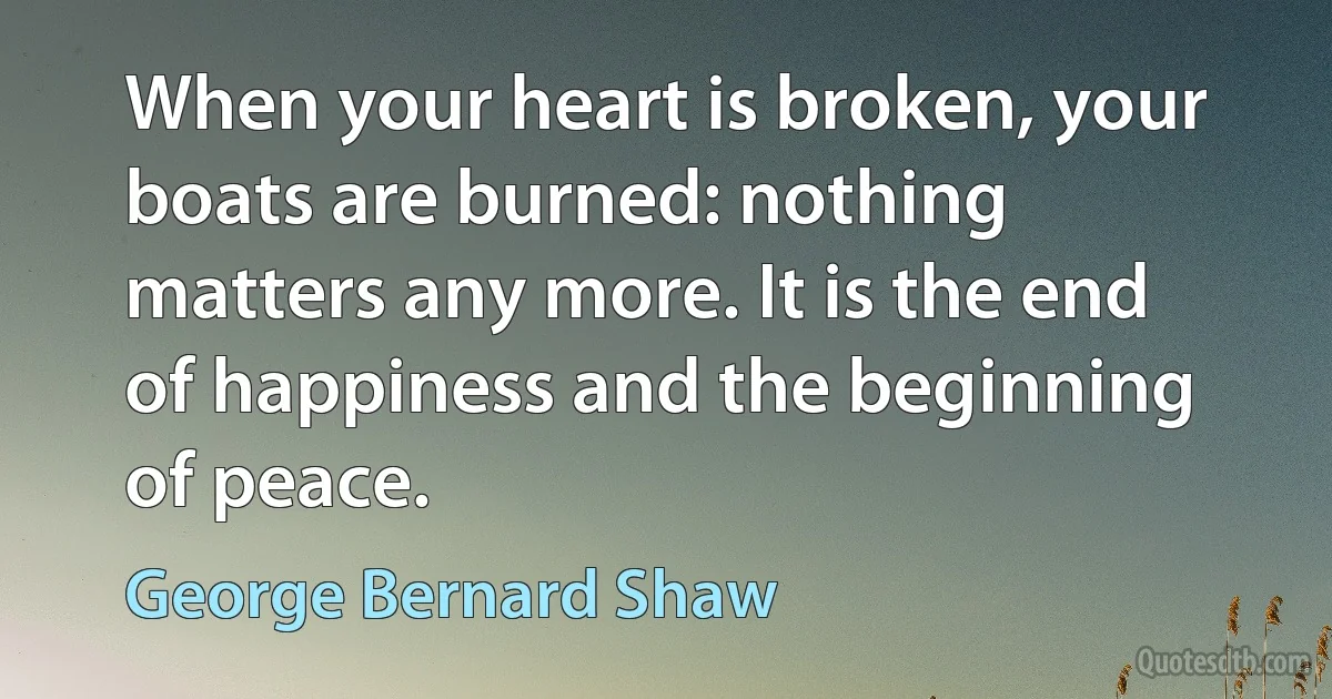 When your heart is broken, your boats are burned: nothing matters any more. It is the end of happiness and the beginning of peace. (George Bernard Shaw)