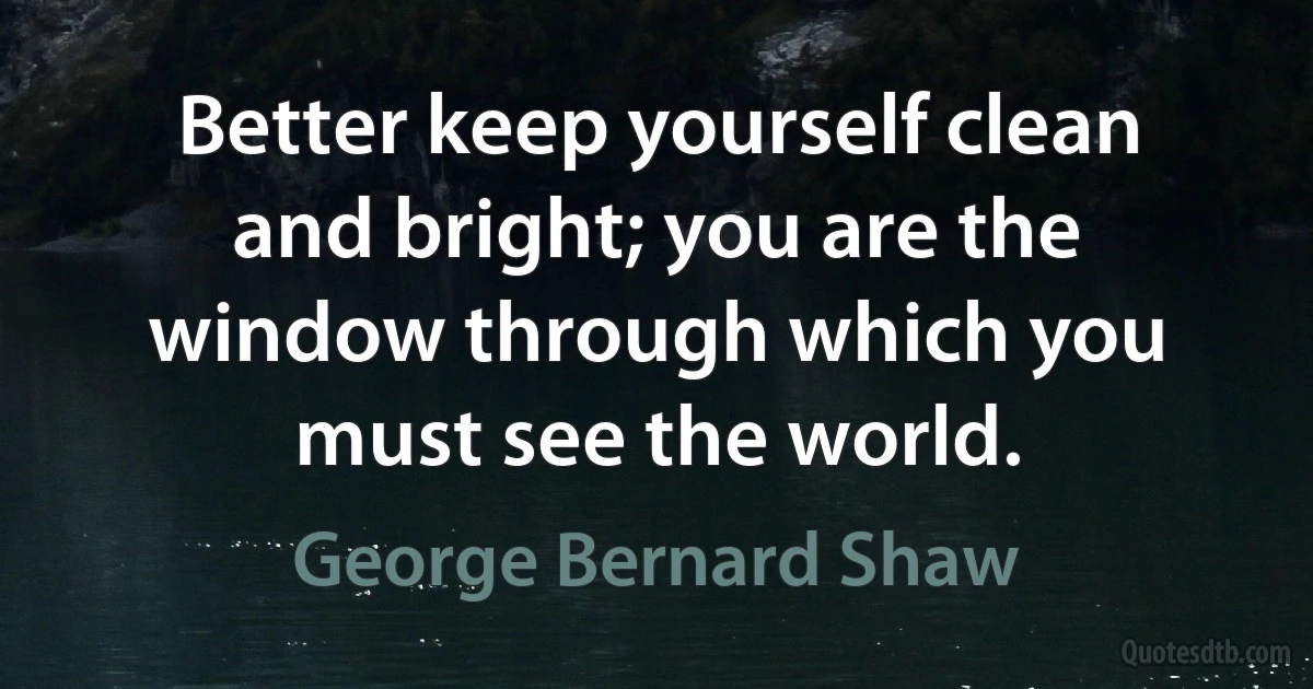 Better keep yourself clean and bright; you are the window through which you must see the world. (George Bernard Shaw)