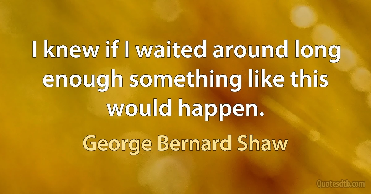 I knew if I waited around long enough something like this would happen. (George Bernard Shaw)