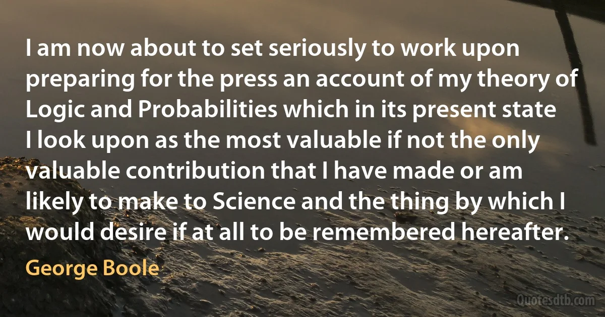 I am now about to set seriously to work upon preparing for the press an account of my theory of Logic and Probabilities which in its present state I look upon as the most valuable if not the only valuable contribution that I have made or am likely to make to Science and the thing by which I would desire if at all to be remembered hereafter. (George Boole)