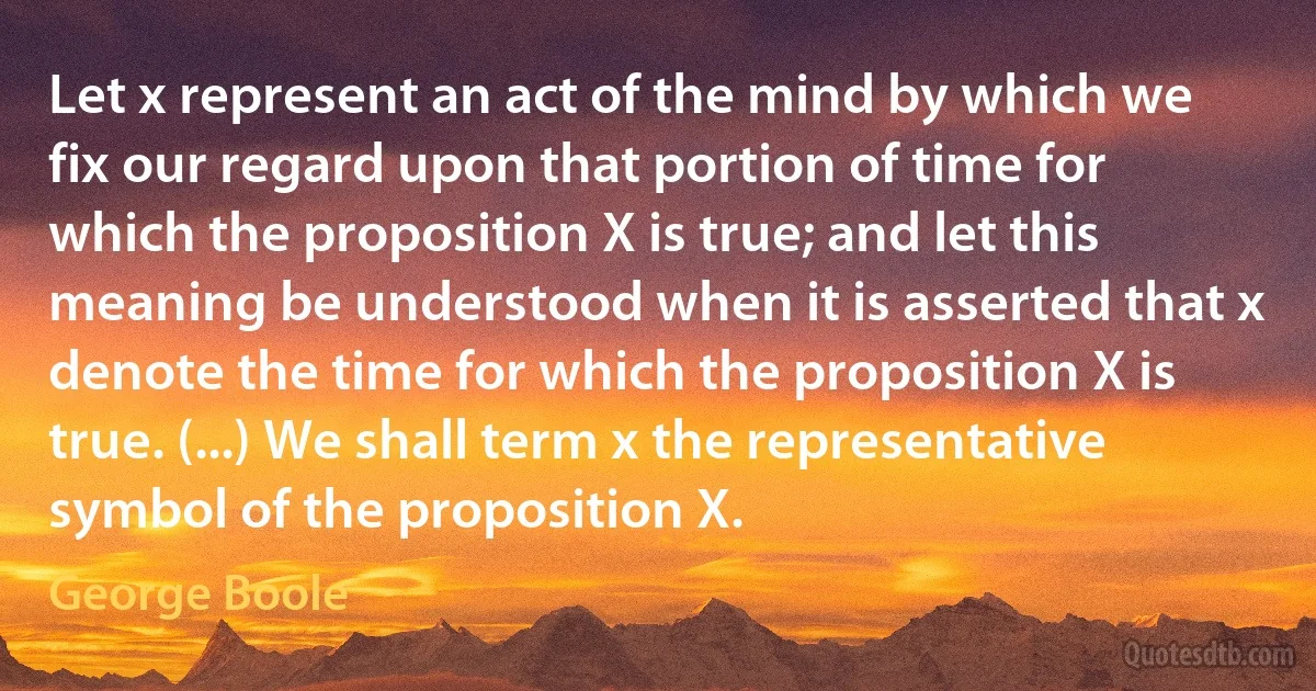 Let x represent an act of the mind by which we fix our regard upon that portion of time for which the proposition X is true; and let this meaning be understood when it is asserted that x denote the time for which the proposition X is true. (...) We shall term x the representative symbol of the proposition X. (George Boole)