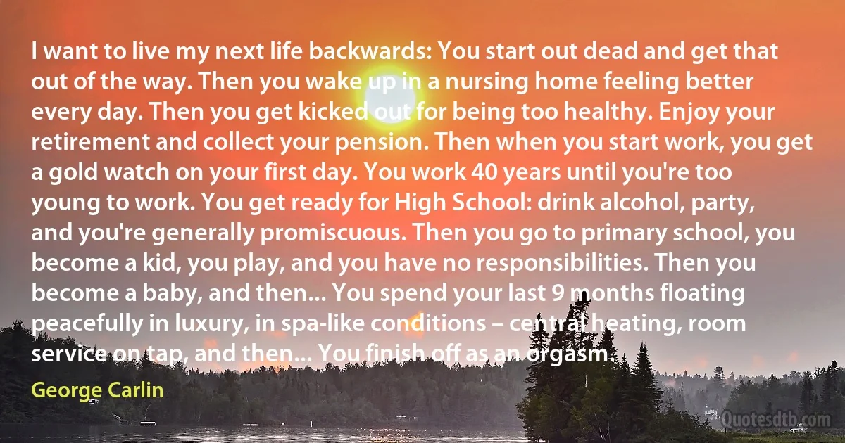 I want to live my next life backwards: You start out dead and get that out of the way. Then you wake up in a nursing home feeling better every day. Then you get kicked out for being too healthy. Enjoy your retirement and collect your pension. Then when you start work, you get a gold watch on your first day. You work 40 years until you're too young to work. You get ready for High School: drink alcohol, party, and you're generally promiscuous. Then you go to primary school, you become a kid, you play, and you have no responsibilities. Then you become a baby, and then... You spend your last 9 months floating peacefully in luxury, in spa-like conditions – central heating, room service on tap, and then... You finish off as an orgasm. (George Carlin)