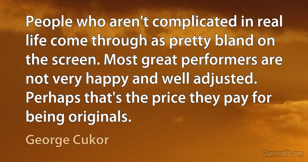 People who aren't complicated in real life come through as pretty bland on the screen. Most great performers are not very happy and well adjusted. Perhaps that's the price they pay for being originals. (George Cukor)