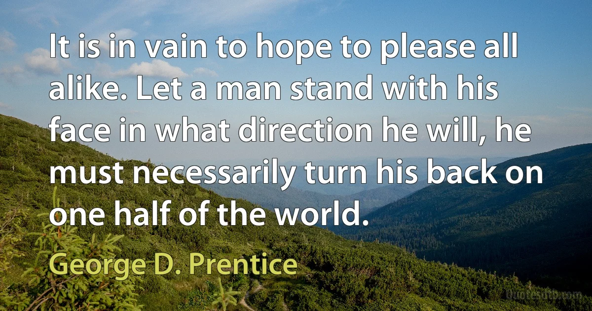 It is in vain to hope to please all alike. Let a man stand with his face in what direction he will, he must necessarily turn his back on one half of the world. (George D. Prentice)