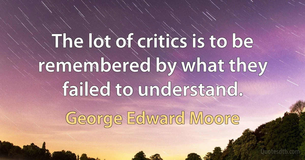 The lot of critics is to be remembered by what they failed to understand. (George Edward Moore)