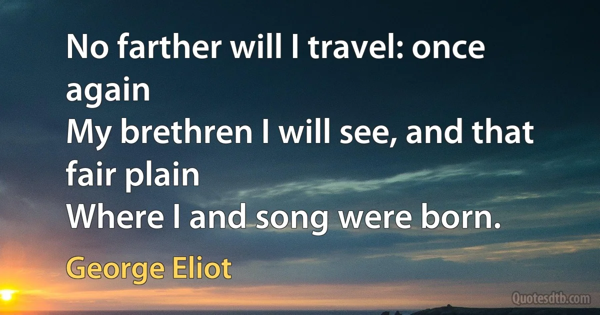 No farther will I travel: once again
My brethren I will see, and that fair plain
Where I and song were born. (George Eliot)