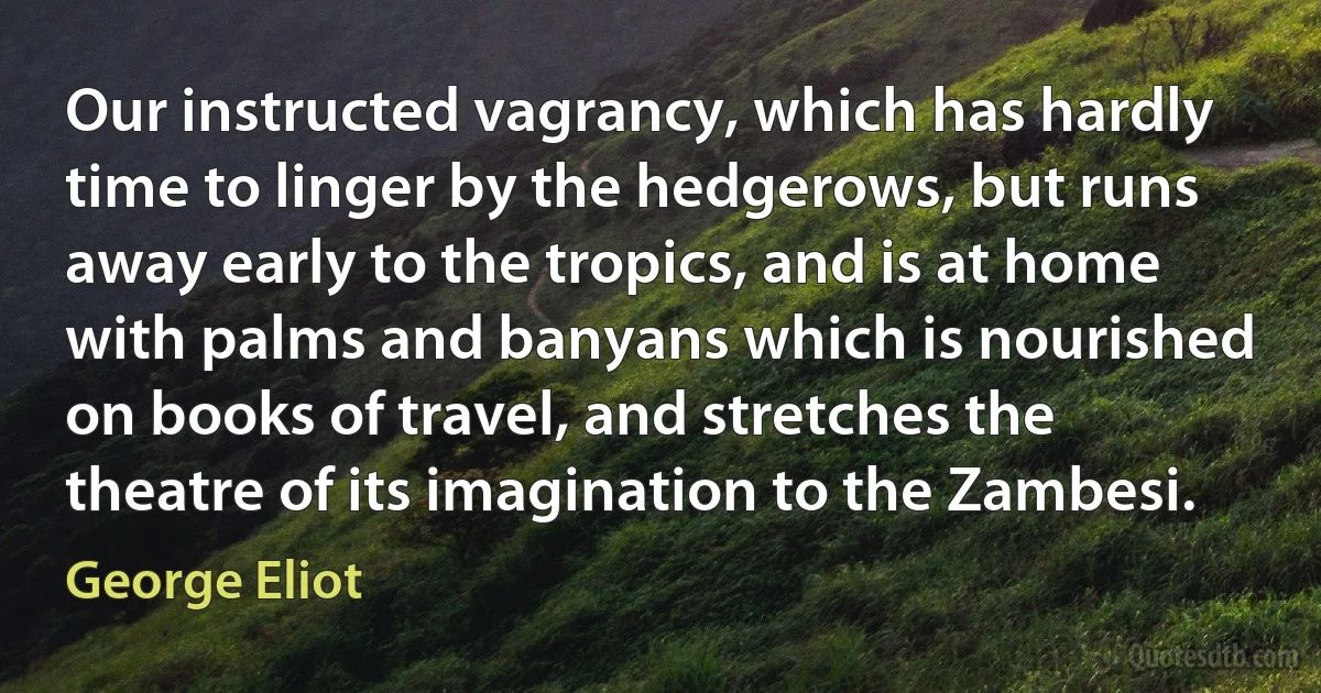 Our instructed vagrancy, which has hardly time to linger by the hedgerows, but runs away early to the tropics, and is at home with palms and banyans which is nourished on books of travel, and stretches the theatre of its imagination to the Zambesi. (George Eliot)