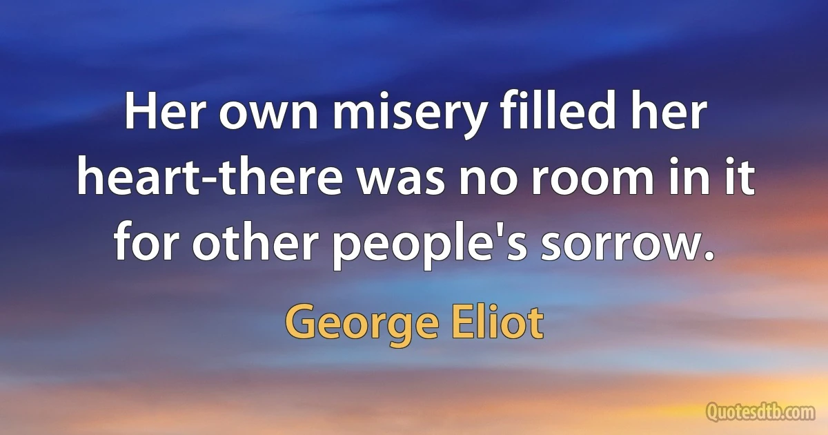 Her own misery filled her heart-there was no room in it for other people's sorrow. (George Eliot)