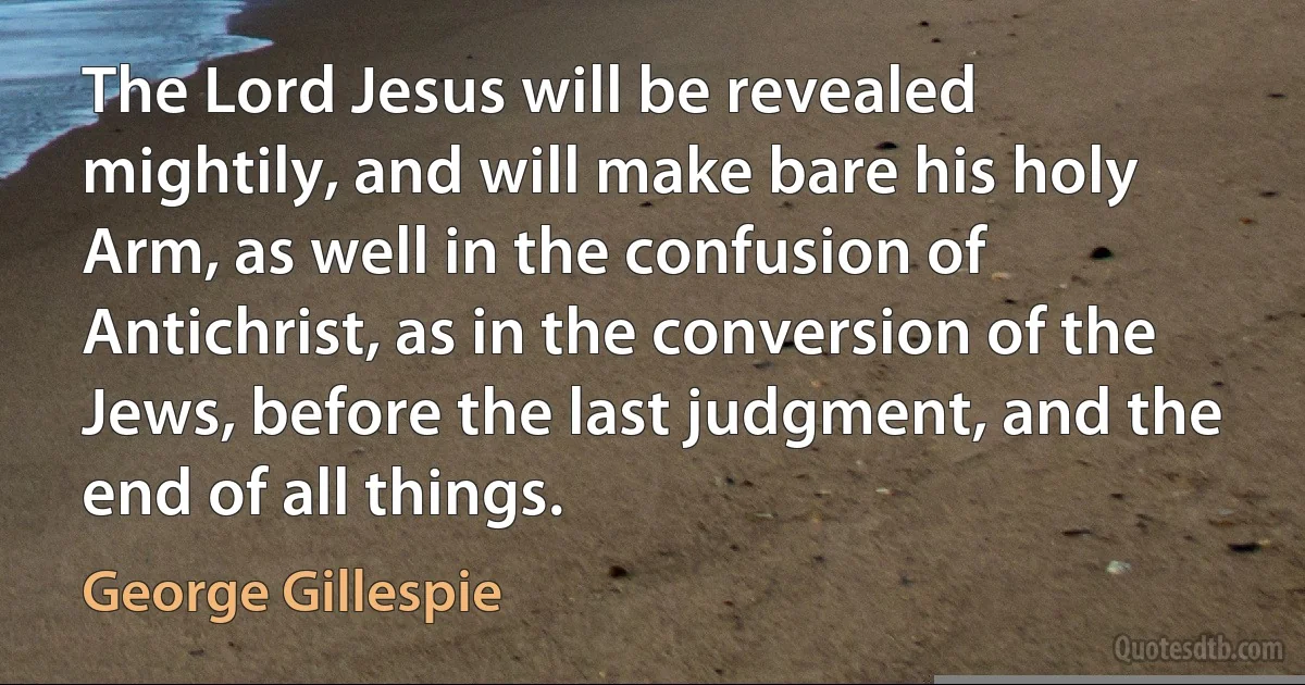 The Lord Jesus will be revealed mightily, and will make bare his holy Arm, as well in the confusion of Antichrist, as in the conversion of the Jews, before the last judgment, and the end of all things. (George Gillespie)