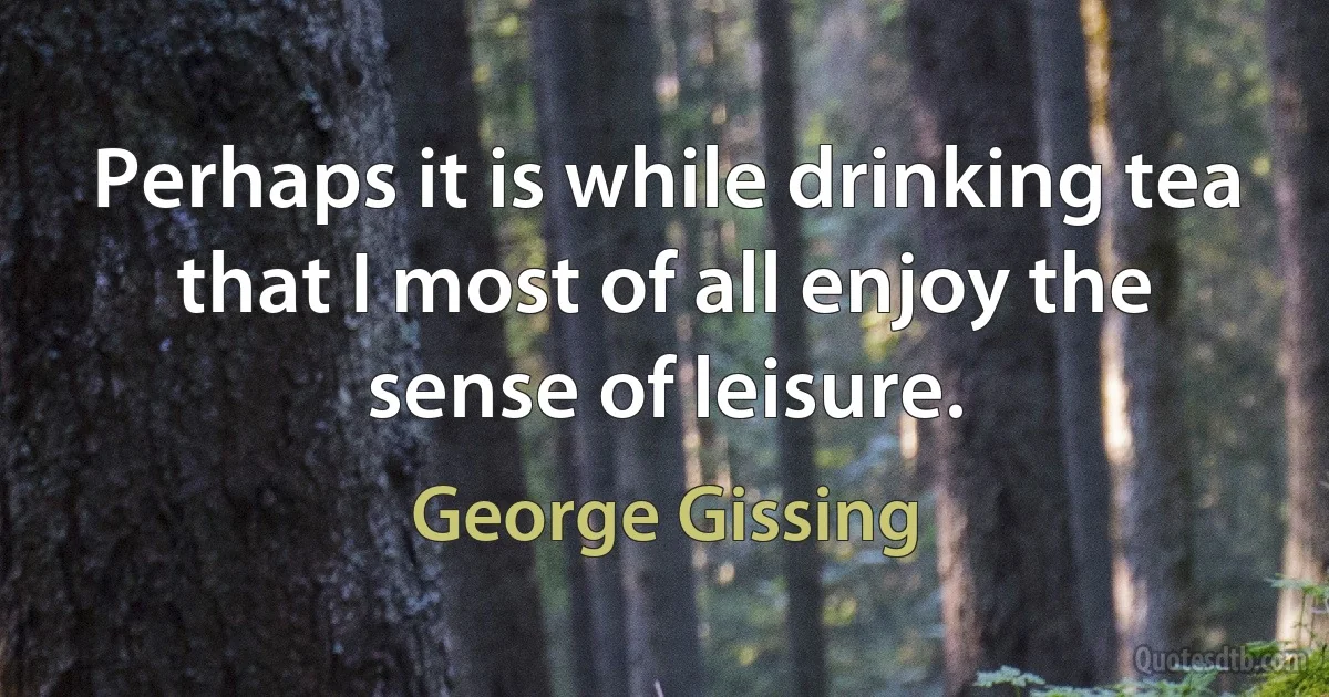 Perhaps it is while drinking tea that I most of all enjoy the sense of leisure. (George Gissing)