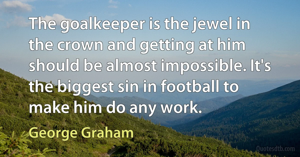 The goalkeeper is the jewel in the crown and getting at him should be almost impossible. It's the biggest sin in football to make him do any work. (George Graham)