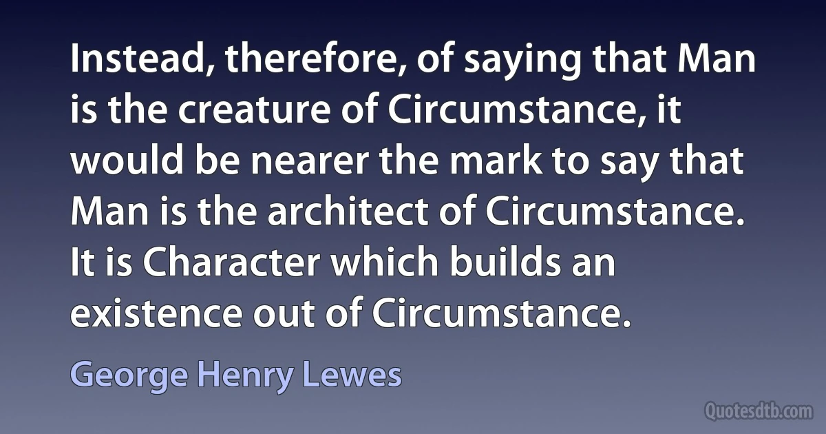 Instead, therefore, of saying that Man is the creature of Circumstance, it would be nearer the mark to say that Man is the architect of Circumstance. It is Character which builds an existence out of Circumstance. (George Henry Lewes)