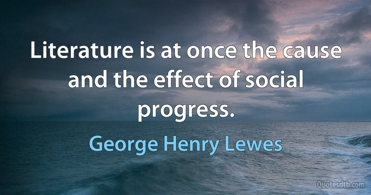 Literature is at once the cause and the effect of social progress. (George Henry Lewes)