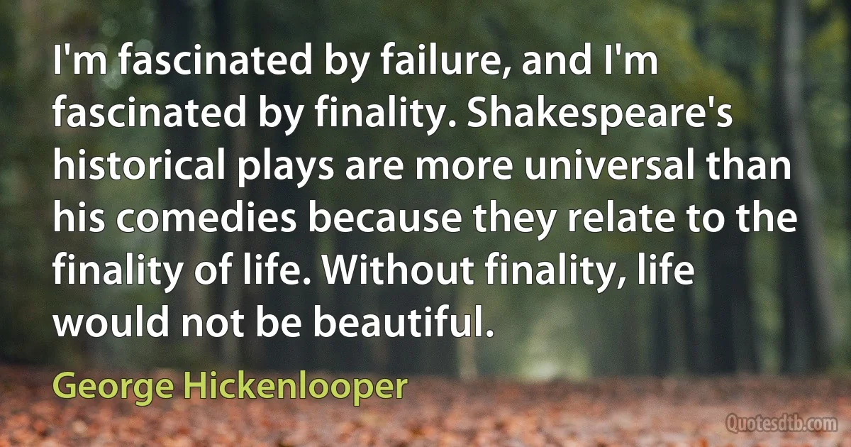 I'm fascinated by failure, and I'm fascinated by finality. Shakespeare's historical plays are more universal than his comedies because they relate to the finality of life. Without finality, life would not be beautiful. (George Hickenlooper)