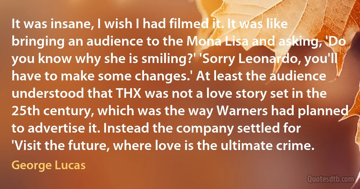 It was insane, I wish I had filmed it. It was like bringing an audience to the Mona Lisa and asking, 'Do you know why she is smiling?' 'Sorry Leonardo, you'll have to make some changes.' At least the audience understood that THX was not a love story set in the 25th century, which was the way Warners had planned to advertise it. Instead the company settled for 'Visit the future, where love is the ultimate crime. (George Lucas)