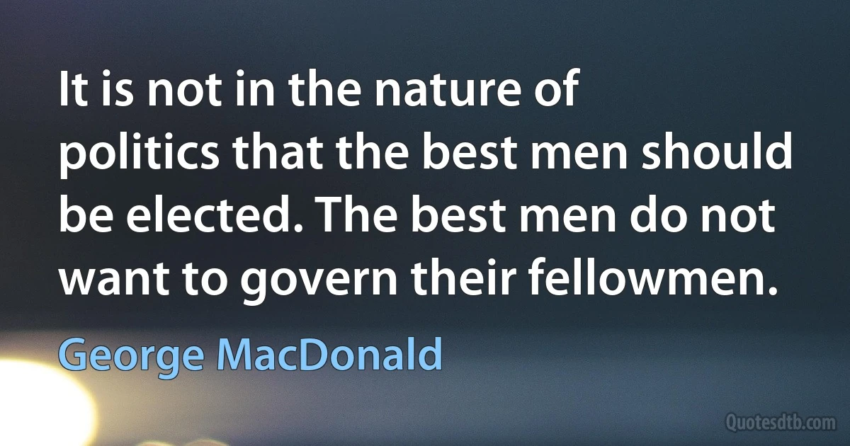 It is not in the nature of politics that the best men should be elected. The best men do not want to govern their fellowmen. (George MacDonald)