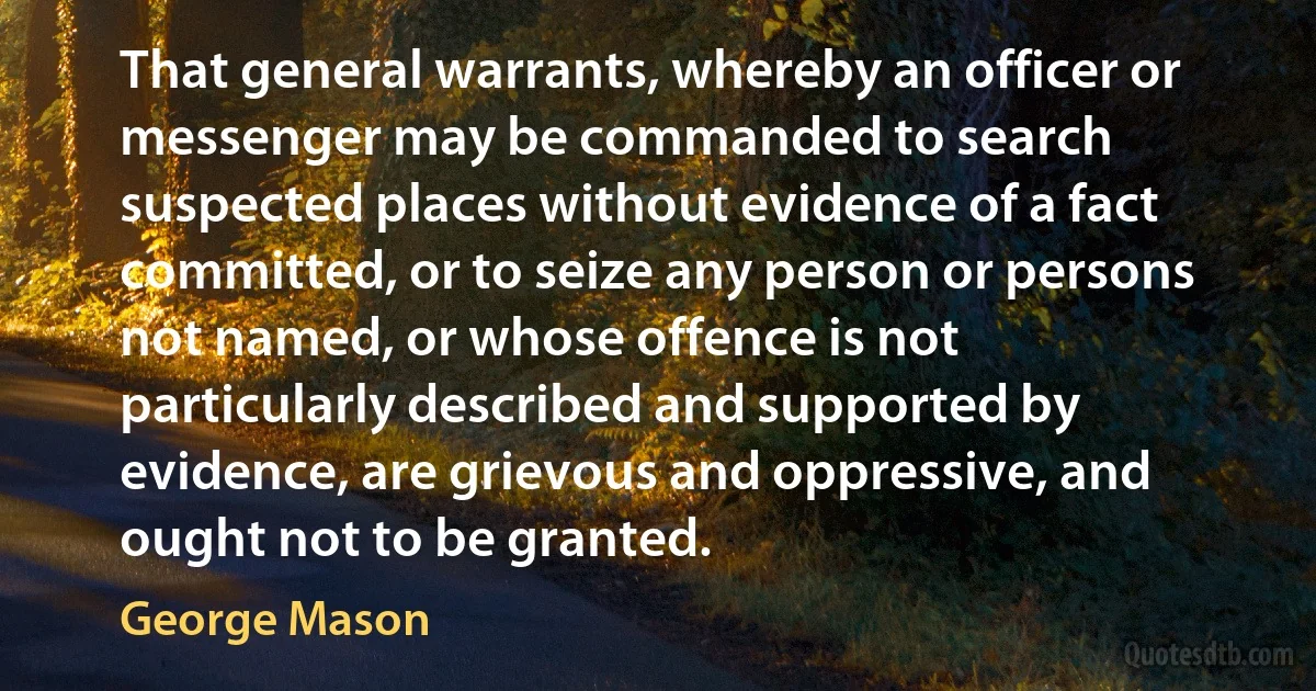 That general warrants, whereby an officer or messenger may be commanded to search suspected places without evidence of a fact committed, or to seize any person or persons not named, or whose offence is not particularly described and supported by evidence, are grievous and oppressive, and ought not to be granted. (George Mason)