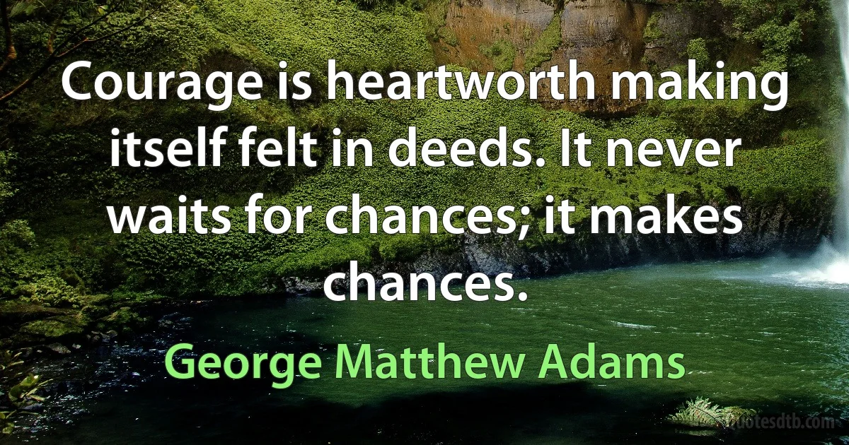 Courage is heartworth making itself felt in deeds. It never waits for chances; it makes chances. (George Matthew Adams)