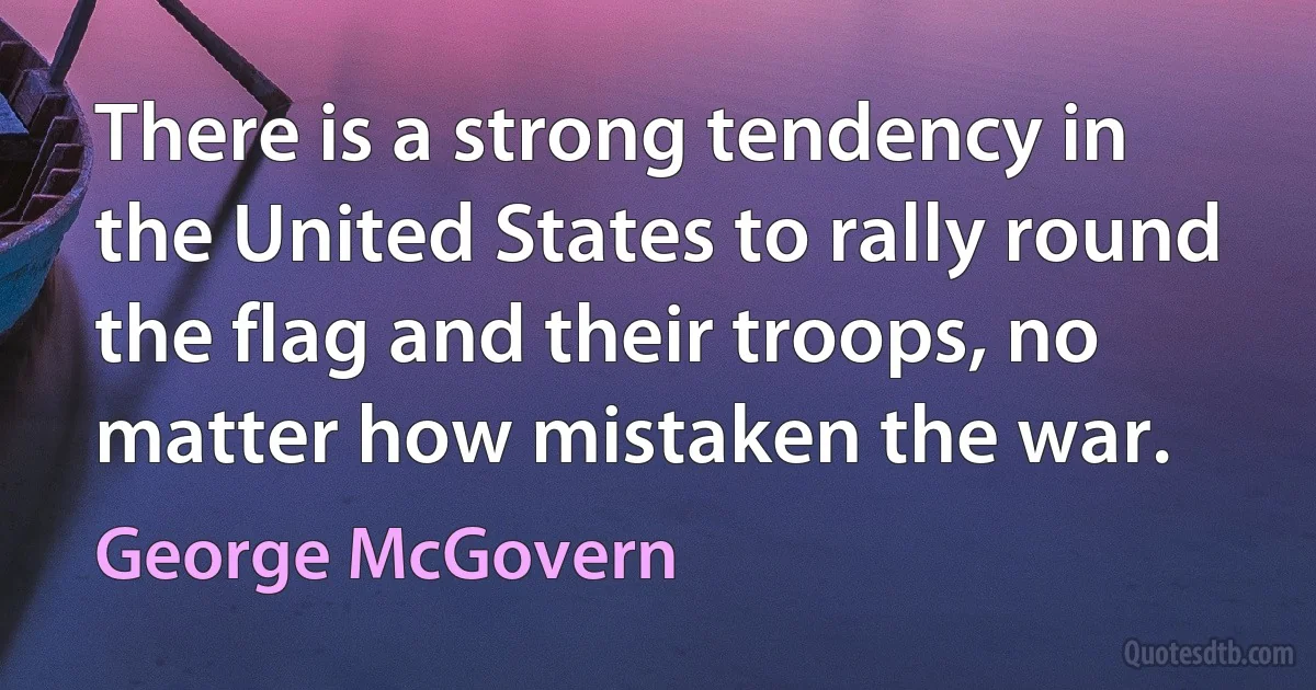 There is a strong tendency in the United States to rally round the flag and their troops, no matter how mistaken the war. (George McGovern)