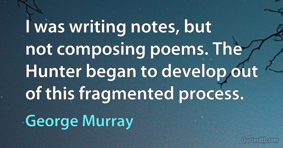 I was writing notes, but not composing poems. The Hunter began to develop out of this fragmented process. (George Murray)