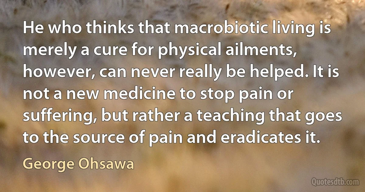 He who thinks that macrobiotic living is merely a cure for physical ailments, however, can never really be helped. It is not a new medicine to stop pain or suffering, but rather a teaching that goes to the source of pain and eradicates it. (George Ohsawa)