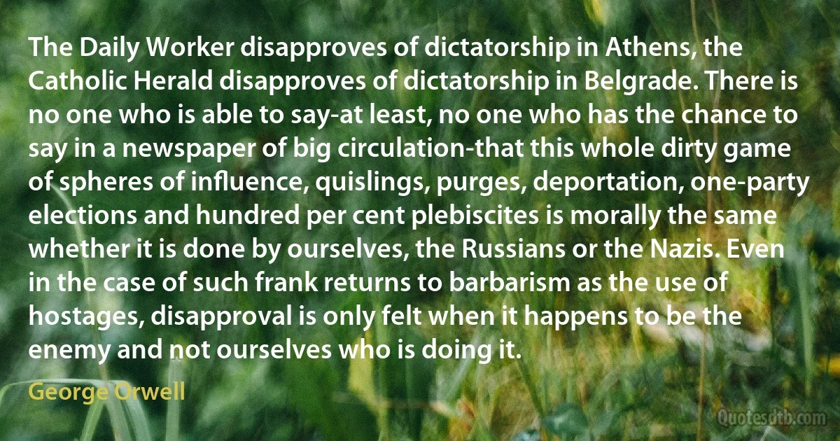 The Daily Worker disapproves of dictatorship in Athens, the Catholic Herald disapproves of dictatorship in Belgrade. There is no one who is able to say-at least, no one who has the chance to say in a newspaper of big circulation-that this whole dirty game of spheres of inﬂuence, quislings, purges, deportation, one-party elections and hundred per cent plebiscites is morally the same whether it is done by ourselves, the Russians or the Nazis. Even in the case of such frank returns to barbarism as the use of hostages, disapproval is only felt when it happens to be the enemy and not ourselves who is doing it. (George Orwell)