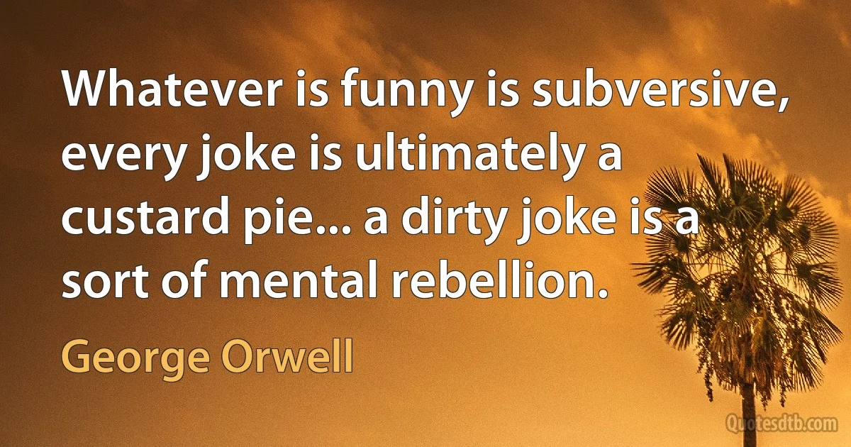 Whatever is funny is subversive, every joke is ultimately a custard pie... a dirty joke is a sort of mental rebellion. (George Orwell)