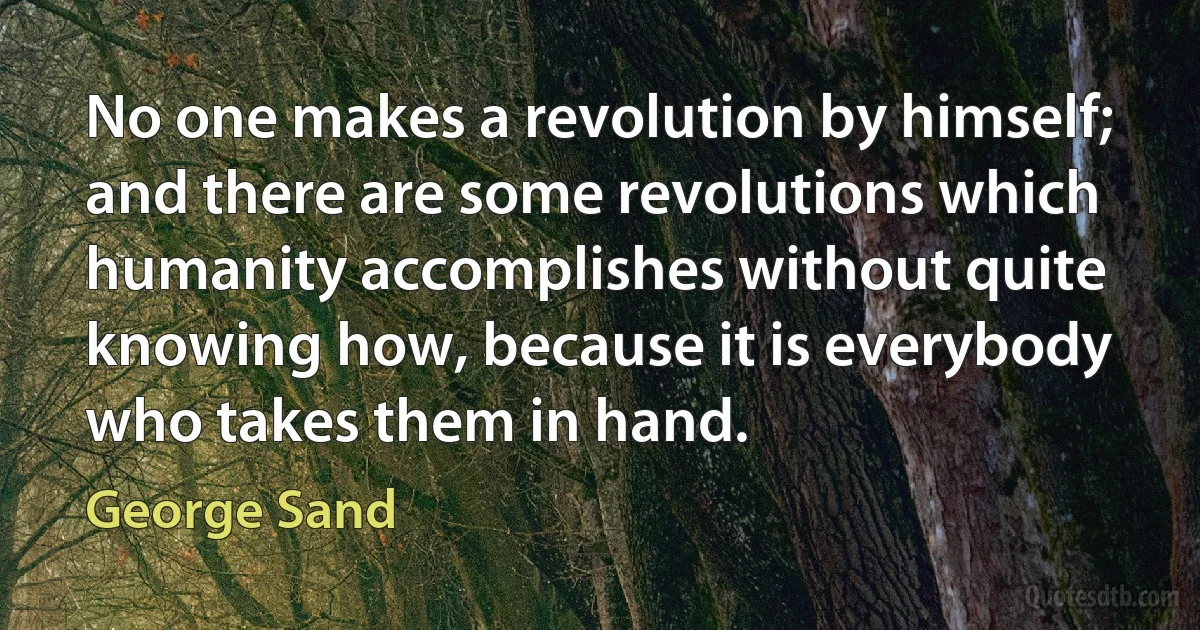 No one makes a revolution by himself; and there are some revolutions which humanity accomplishes without quite knowing how, because it is everybody who takes them in hand. (George Sand)