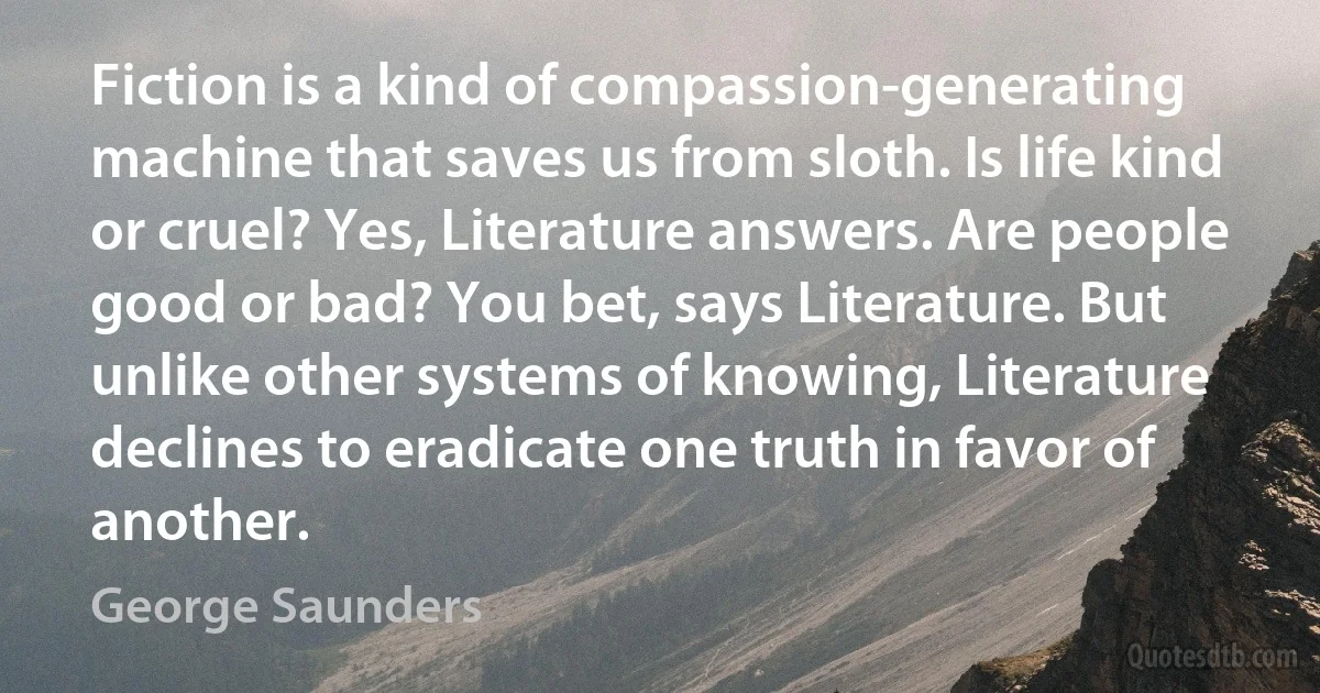 Fiction is a kind of compassion-generating machine that saves us from sloth. Is life kind or cruel? Yes, Literature answers. Are people good or bad? You bet, says Literature. But unlike other systems of knowing, Literature declines to eradicate one truth in favor of another. (George Saunders)