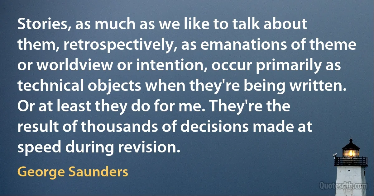 Stories, as much as we like to talk about them, retrospectively, as emanations of theme or worldview or intention, occur primarily as technical objects when they're being written. Or at least they do for me. They're the result of thousands of decisions made at speed during revision. (George Saunders)