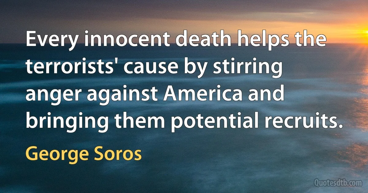 Every innocent death helps the terrorists' cause by stirring anger against America and bringing them potential recruits. (George Soros)