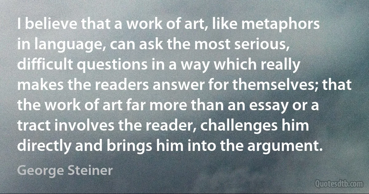 I believe that a work of art, like metaphors in language, can ask the most serious, difficult questions in a way which really makes the readers answer for themselves; that the work of art far more than an essay or a tract involves the reader, challenges him directly and brings him into the argument. (George Steiner)