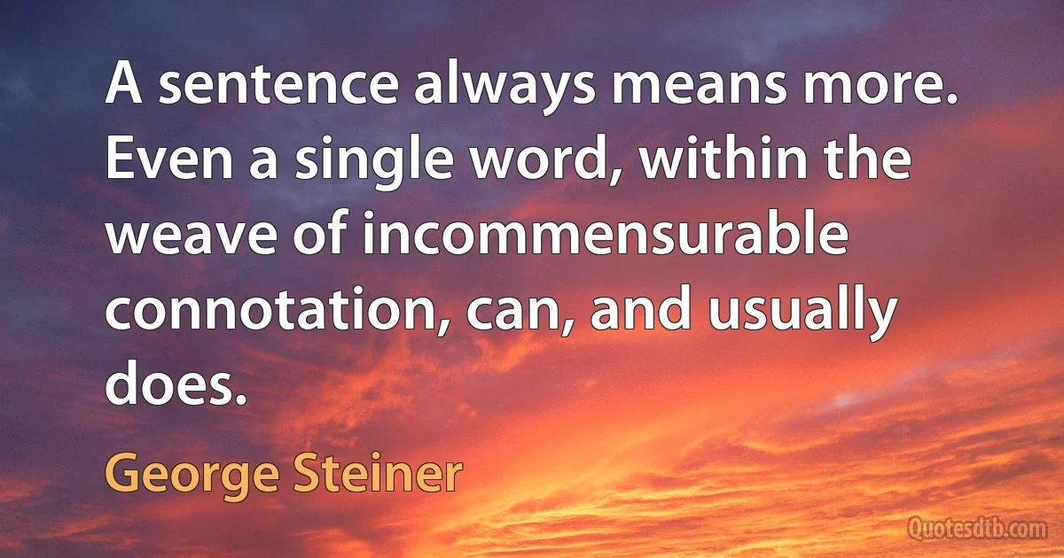 A sentence always means more. Even a single word, within the weave of incommensurable connotation, can, and usually does. (George Steiner)