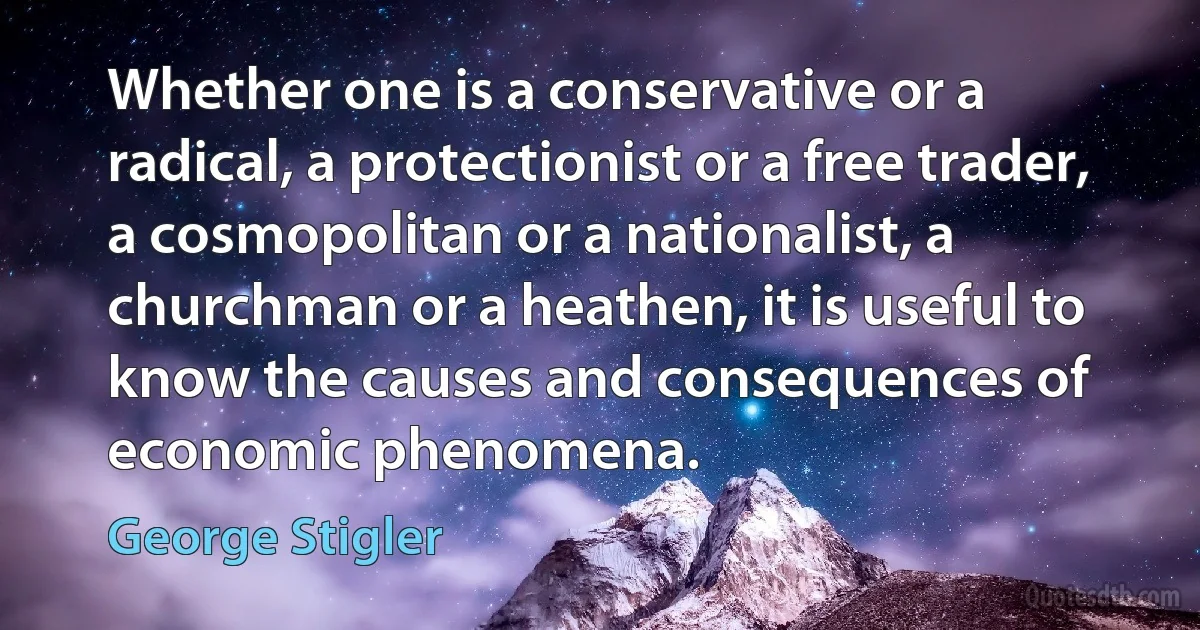 Whether one is a conservative or a radical, a protectionist or a free trader, a cosmopolitan or a nationalist, a churchman or a heathen, it is useful to know the causes and consequences of economic phenomena. (George Stigler)