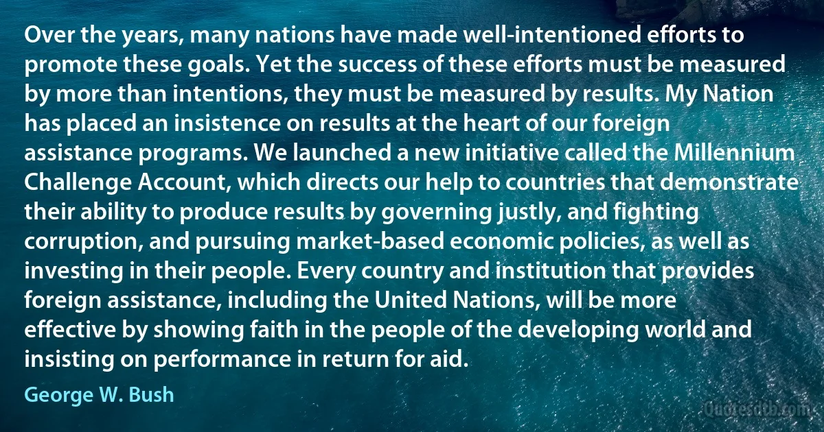 Over the years, many nations have made well-intentioned efforts to promote these goals. Yet the success of these efforts must be measured by more than intentions, they must be measured by results. My Nation has placed an insistence on results at the heart of our foreign assistance programs. We launched a new initiative called the Millennium Challenge Account, which directs our help to countries that demonstrate their ability to produce results by governing justly, and fighting corruption, and pursuing market-based economic policies, as well as investing in their people. Every country and institution that provides foreign assistance, including the United Nations, will be more effective by showing faith in the people of the developing world and insisting on performance in return for aid. (George W. Bush)