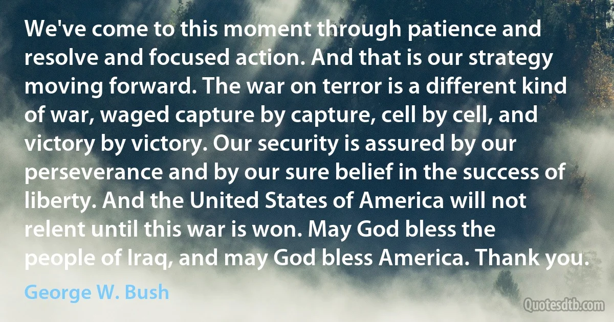 We've come to this moment through patience and resolve and focused action. And that is our strategy moving forward. The war on terror is a different kind of war, waged capture by capture, cell by cell, and victory by victory. Our security is assured by our perseverance and by our sure belief in the success of liberty. And the United States of America will not relent until this war is won. May God bless the people of Iraq, and may God bless America. Thank you. (George W. Bush)