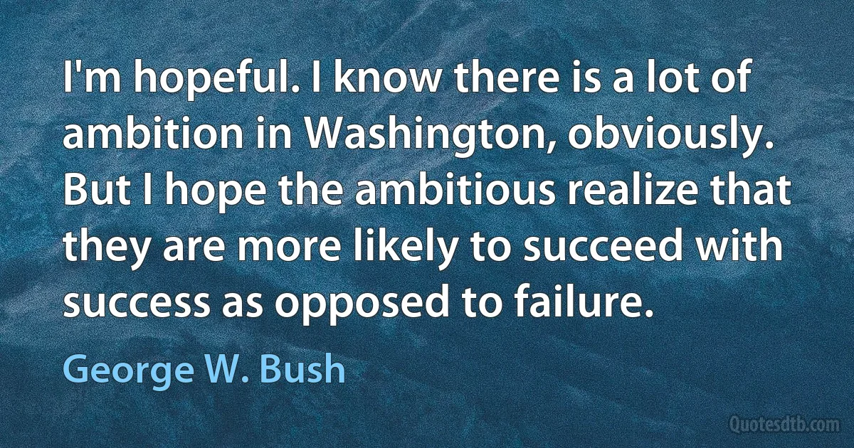 I'm hopeful. I know there is a lot of ambition in Washington, obviously. But I hope the ambitious realize that they are more likely to succeed with success as opposed to failure. (George W. Bush)