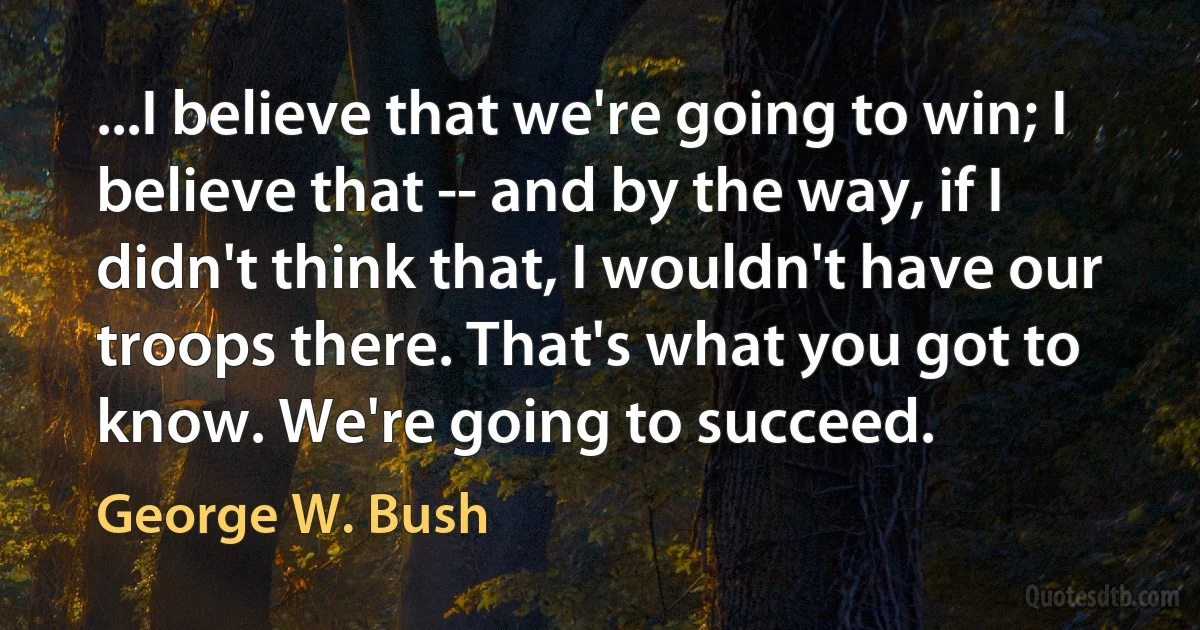 ...I believe that we're going to win; I believe that -- and by the way, if I didn't think that, I wouldn't have our troops there. That's what you got to know. We're going to succeed. (George W. Bush)