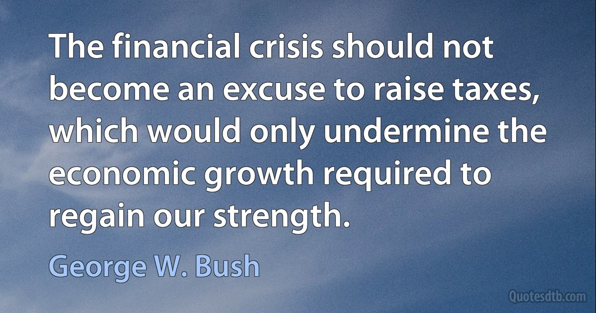 The financial crisis should not become an excuse to raise taxes, which would only undermine the economic growth required to regain our strength. (George W. Bush)