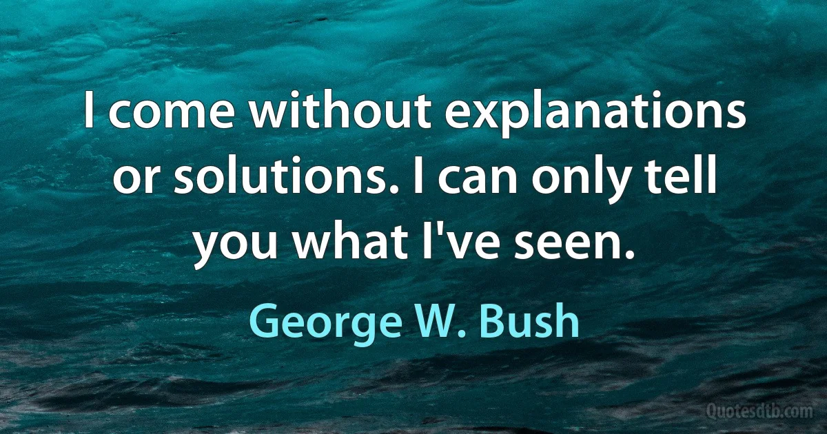 I come without explanations or solutions. I can only tell you what I've seen. (George W. Bush)