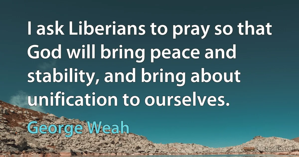 I ask Liberians to pray so that God will bring peace and stability, and bring about unification to ourselves. (George Weah)