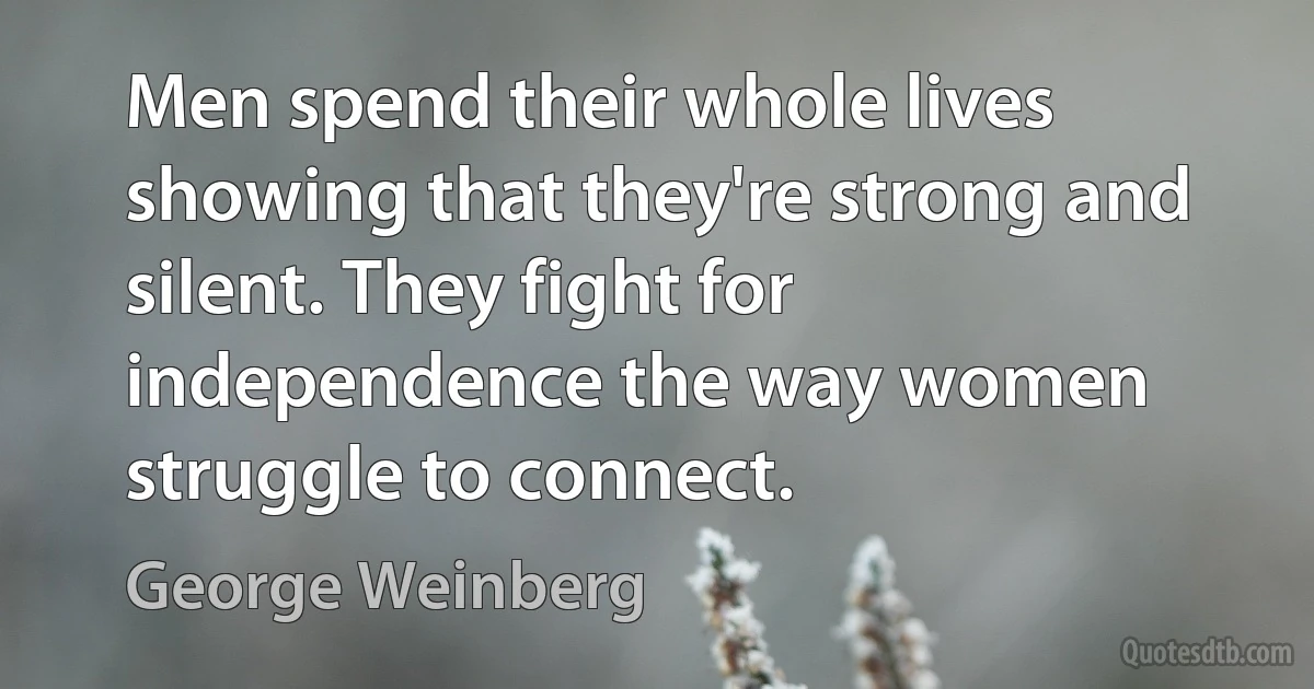 Men spend their whole lives showing that they're strong and silent. They fight for independence the way women struggle to connect. (George Weinberg)