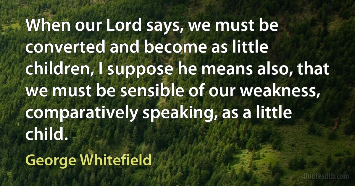 When our Lord says, we must be converted and become as little children, I suppose he means also, that we must be sensible of our weakness, comparatively speaking, as a little child. (George Whitefield)