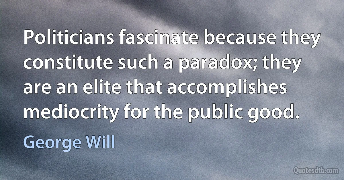 Politicians fascinate because they constitute such a paradox; they are an elite that accomplishes mediocrity for the public good. (George Will)