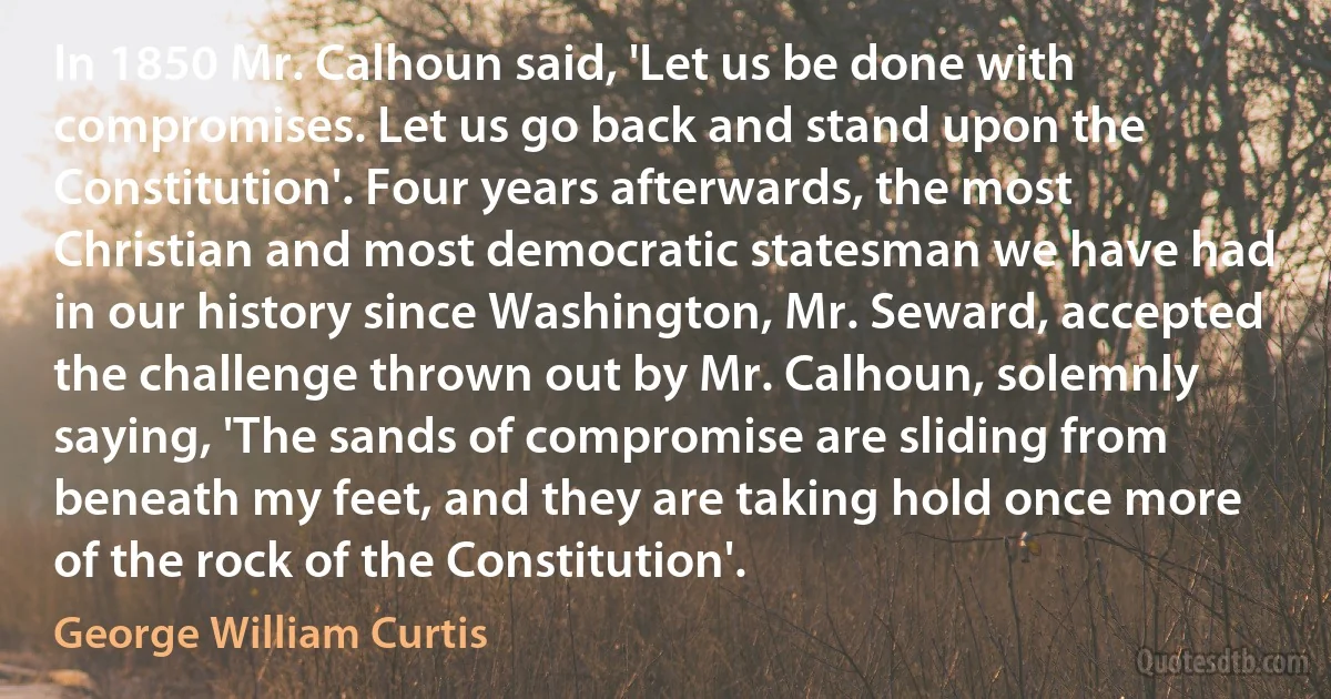 In 1850 Mr. Calhoun said, 'Let us be done with compromises. Let us go back and stand upon the Constitution'. Four years afterwards, the most Christian and most democratic statesman we have had in our history since Washington, Mr. Seward, accepted the challenge thrown out by Mr. Calhoun, solemnly saying, 'The sands of compromise are sliding from beneath my feet, and they are taking hold once more of the rock of the Constitution'. (George William Curtis)