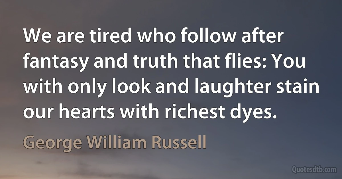 We are tired who follow after fantasy and truth that flies: You with only look and laughter stain our hearts with richest dyes. (George William Russell)