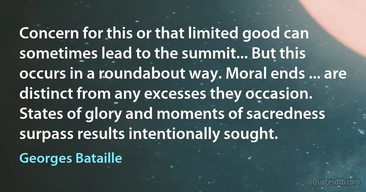 Concern for this or that limited good can sometimes lead to the summit... But this occurs in a roundabout way. Moral ends ... are distinct from any excesses they occasion. States of glory and moments of sacredness surpass results intentionally sought. (Georges Bataille)