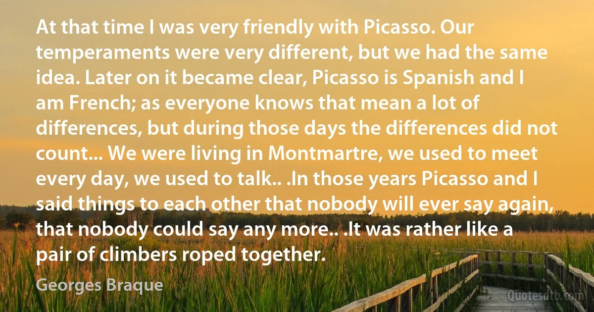 At that time I was very friendly with Picasso. Our temperaments were very different, but we had the same idea. Later on it became clear, Picasso is Spanish and I am French; as everyone knows that mean a lot of differences, but during those days the differences did not count... We were living in Montmartre, we used to meet every day, we used to talk.. .In those years Picasso and I said things to each other that nobody will ever say again, that nobody could say any more.. .It was rather like a pair of climbers roped together. (Georges Braque)